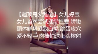 【超顶鬼父乱伦】女儿婷宝 女儿首次尝试捆绑性爱 娇嫩酮体鲜嫩紧致白虎 跳蛋攻穴爱不释手 肉棒抽送上头榨射