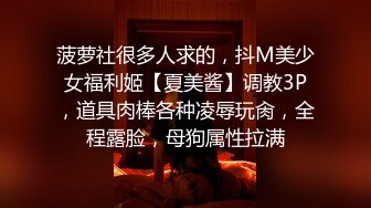 菠萝社很多人求的，抖M美少女福利姬【夏美酱】调教3P，道具肉棒各种凌辱玩肏，全程露脸，母狗属性拉满