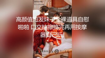 高颜值短发妹子全裸道具自慰啪啪 口交抽擦搞完再用按摩器自己玩!