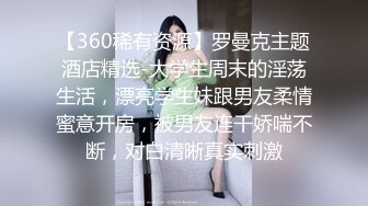 【360稀有资源】罗曼克主题酒店精选-大学生周末的淫荡生活，漂亮学生妹跟男友柔情蜜意开房，被男友连干娇喘不断，对白清晰真实刺激