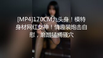 [MP4]170CM九头身！模特身材网红女神！情趣装炮击自慰，磨蹭猛捅骚穴