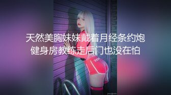 天然美胸妹妹戴着月经条约炮健身房教练走后门也没在怕