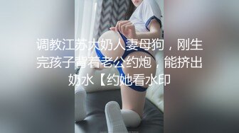 调教江苏大奶人妻母狗，刚生完孩子背着老公约炮，能挤出奶水【约她看水印