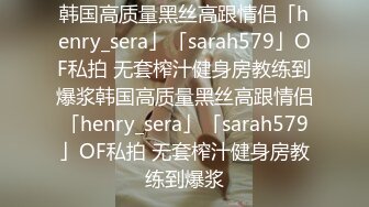 韩国高质量黑丝高跟情侣「henry_sera」「sarah579」OF私拍 无套榨汁健身房教练到爆浆韩国高质量黑丝高跟情侣「henry_sera」「sarah579」OF私拍 无套榨汁健身房教练到爆浆