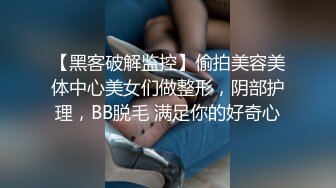 【黑客破解监控】偷拍美容美体中心美女们做整形，阴部护理，BB脱毛 满足你的好奇心