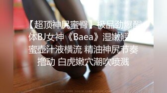 【超顶神尻蜜臀】极品劲爆酮体BJ女神《Baea》湿嫩翘臀蜜壶汁液横流 精油神尻节奏撸动 白虎嫩穴潮吹喷溅