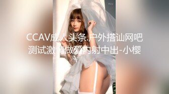 CCAV成人头条.户外搭讪网吧测试激情做爱内射中出-小樱