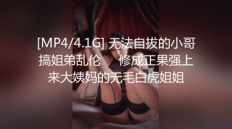 [MP4/4.1G] 无法自拔的小哥搞姐弟乱伦❤️修成正果强上来大姨妈的无毛白虎姐姐