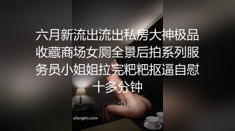 六月新流出流出私房大神极品收藏商场女厕全景后拍系列服务员小姐姐拉完粑粑抠逼自慰十多分钟