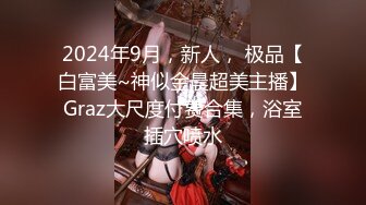 2024年9月，新人， 极品【白富美~神似金晨超美主播】Graz大尺度付费合集，浴室插穴喷水