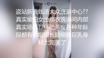 盗站新流钱汤大众洗浴中心??真实偸拍女士换衣洗澡间内部真实场面??环肥燕瘦各种年龄段都有小姐姐长腿细腰巨乳身材太完美了