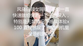 ✿风骚白领女同事✿不怕一直快速就怕突然一下子的深入，特别是无套情况下感官体验x100 直接想尿了 你的相机里全是我的味道