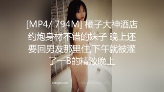 [MP4/ 794M] 橘子大神酒店约炮身材不错的妹子 晚上还要回男友那里住,下午就被灌了一B的精液晚上