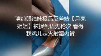 清纯眼镜妹极品反差婊【月亮姐姐】被操到语无伦次 看得我鸡儿走火射湿内裤