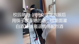 校园暴力-扒光女学生衣服后用筷子撑开她的逼，往里面灌白酒,还说骚逼就得配烈酒