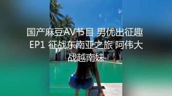 国产麻豆AV节目 男优出征趣 EP1 征战东南亚之旅 阿伟大战越南妹