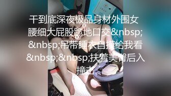 干到底深夜极品身材外围女 腰细大屁股跪地口交&nbsp;&nbsp;吊带睡衣自摸给我看&nbsp;&nbsp;扶着美臀后入撞击