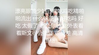 漂亮眼镜少妇日常吃鸡吃精啪啪流出 什么味道啊 好吃吗 好吃 太假了 老公你射啦 外表看着斯文很会搞怪 很反差 高清原档