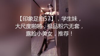 【印象足拍57】，学生妹，大尺度啪啪，极品粉穴无套，露脸小美女，推荐！