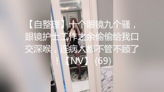 【自整理】十个眼镜九个骚，眼镜护士工作之余偷偷给我口交深喉，连病人都不管不顾了！【NV】 (69)