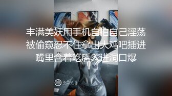 丰满美妖用手机自拍自己淫荡被偷窥忍不住拿出大鸡吧插进嘴里含着吃后入进洞口爆