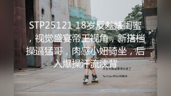 STP25121 18岁反差婊闺蜜，视觉盛宴帝王视角，新搭档操逼猛哥，肉感小妞骑坐，后入爆操汗流浃背