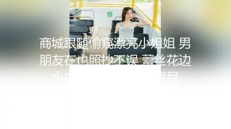 商城跟随偷窥漂亮小姐姐 男朋友在也照抄不误 蕾丝花边小内内 性感饱满小屁屁