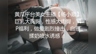 黄瓜平台美女主播【杨小顺】巨乳大胸胸，性感大肉臀，VIP福利，做爱剧烈撞击，自慰揉奶喷水诱惑 ！