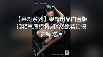 【果哥系列】果哥出品白金版视频气质模特刘X然跪着给摄影师吃屌