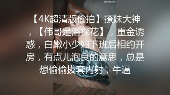 【4K超清版偷拍】撩妹大神，【伟哥足浴探花】，重金诱惑，白嫩小少妇下班后相约开房，有点儿泡良的意思，总是想偷偷拔套内射，牛逼