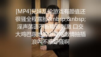 [MP4]兄妹乱伦游戏有颜值还很骚全程露脸&nbsp;&nbsp;淫声荡语不断精彩刺激 口交大鸡巴跟她的小哥哥激情抽插浪叫不断好骚啊