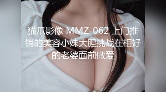 猫爪影像 MMZ-062 上门推销的美容小妹大胆挑战在相好的老婆面前做爱