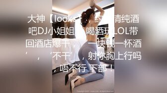 大神【looks】，约啪清纯酒吧DJ小姐姐 ，喝酒玩LOL带回酒店爆干，‘一块钱一杯酒’，‘不干’，射你胸上行吗，唔不行 下部！