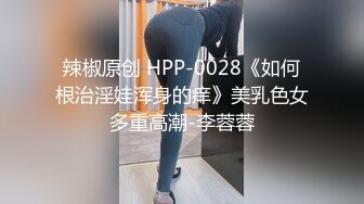 辣椒原创 HPP-0028《如何根治淫娃浑身的痒》美乳色女多重高潮-李蓉蓉