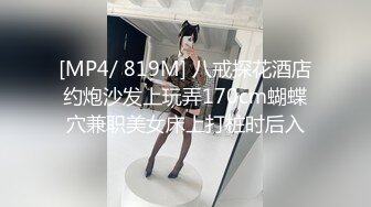 [MP4/ 819M] 八戒探花酒店约炮沙发上玩弄170cm蝴蝶穴兼职美女床上打桩时后入