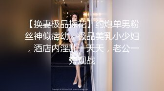 【换妻极品探花】约炮单男粉丝神似痞幼，极品美乳小少妇，酒店内淫乱一天天，老公一旁观战