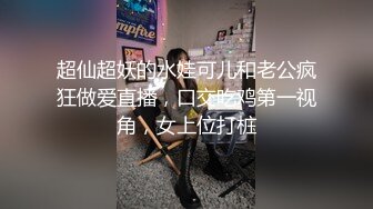 超仙超妖的水娃可儿和老公疯狂做爱直播，口交吃鸡第一视角，女上位打桩