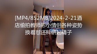 [MP4/852MB]2024-2-21酒店偷拍教师形小情侣各种姿势换着怼还科研起精子