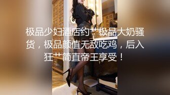 极品少妇酒店约艹极品大奶骚货，极品颜值无敌吃鸡，后入狂艹简直帝王享受！