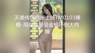 天美传媒最新上映TM0103裸模-用身体感受金枪不倒大肉棒