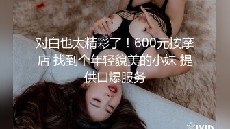 对白也太精彩了！600元按摩店 找到个年轻貌美的小妹 提供口爆服务