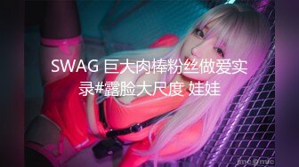 SWAG 巨大肉棒粉丝做爱实录#露脸大尺度 娃娃