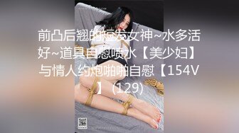 前凸后翘的短发女神~水多活好~道具自慰喷水【美少妇】与情人约炮啪啪自慰【154V】 (129)