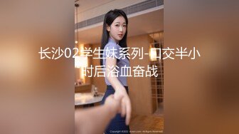 长沙02学生妹系列-口交半小时后浴血奋战