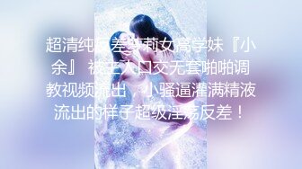 超清纯反差萝莉女高学妹『小余』 被主人口交无套啪啪调教视频流出，小骚逼灌满精液流出的样子超级淫荡反差！