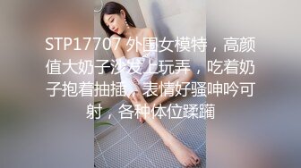 STP17707 外围女模特，高颜值大奶子沙发上玩弄，吃着奶子抱着抽插，表情好骚呻吟可射，各种体位蹂躏