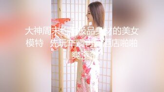 大神周末约炮极品身材的美女模特⭐先玩车震再回酒店啪啪⭐爽歪歪