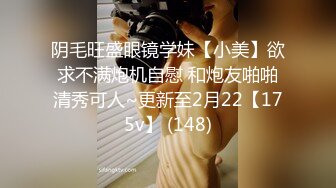 阴毛旺盛眼镜学妹【小美】欲求不满炮机自慰 和炮友啪啪清秀可人~更新至2月22【175v】 (148)