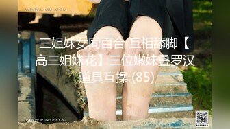 三姐妹女同百合 互相舔脚【高三姐妹花】三位嫩妹叠罗汉 道具互操 (85)