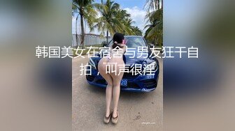 韩国美女在宿舍与男友狂干自拍，叫声很淫